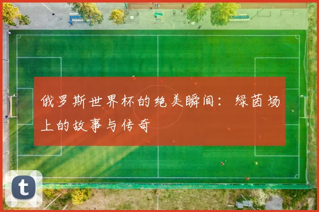 俄罗斯世界杯的绝美瞬间:绿茵场上的故事与传奇