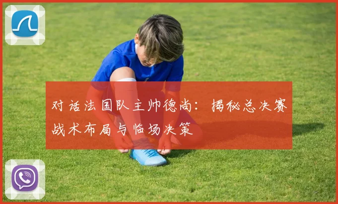 对话法国队主帅德尚:揭秘总决赛战术布局与临场决策