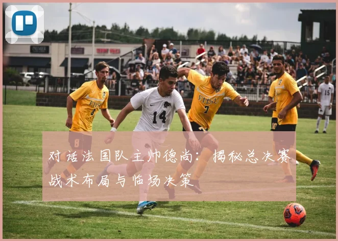 对话法国队主帅德尚：揭秘总决赛战术布局与临场决策
