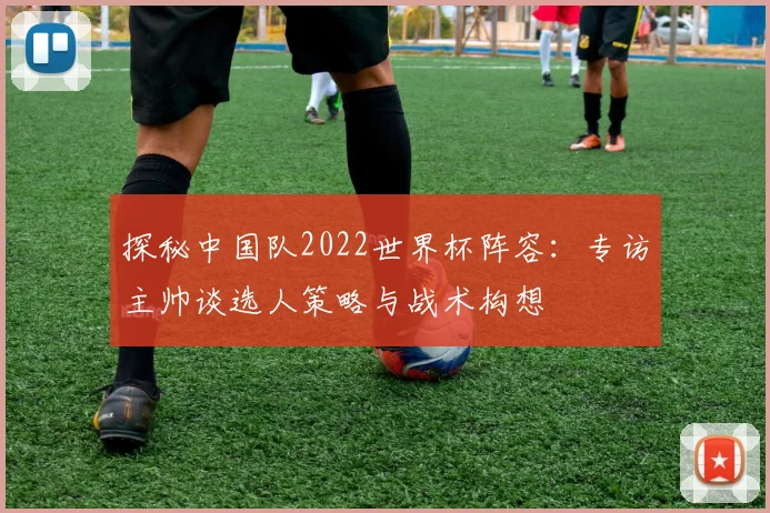 探秘中国队2022世界杯阵容:专访主帅谈选人策略与战术构想