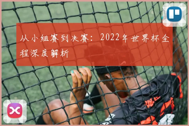 从小组赛到决赛：2022年世界杯全程深度解析