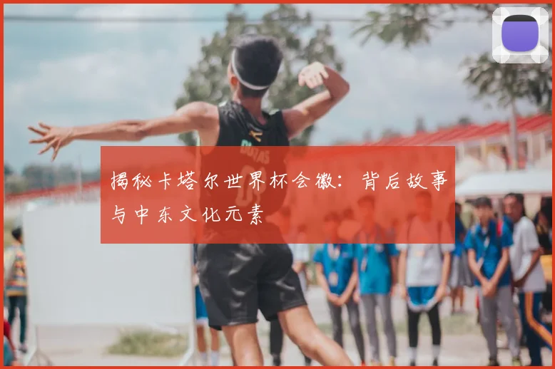 揭秘卡塔尔世界杯会徽：背后故事与中东文化元素