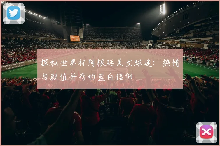 探秘世界杯阿根廷美女球迷:热情与颜值并存的蓝白信仰