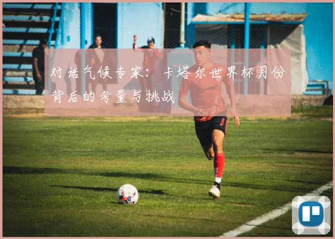 对话气候专家:卡塔尔世界杯月份背后的考量与挑战