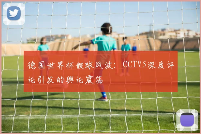 德国世界杯假球风波:CCTV5深度评论引发的舆论震荡