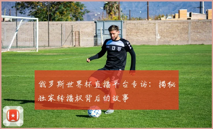 俄罗斯世界杯直播平台专访:揭秘独家转播权背后的故事