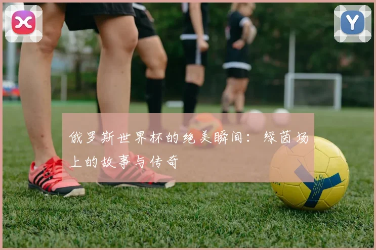 俄罗斯世界杯的绝美瞬间:绿茵场上的故事与传奇