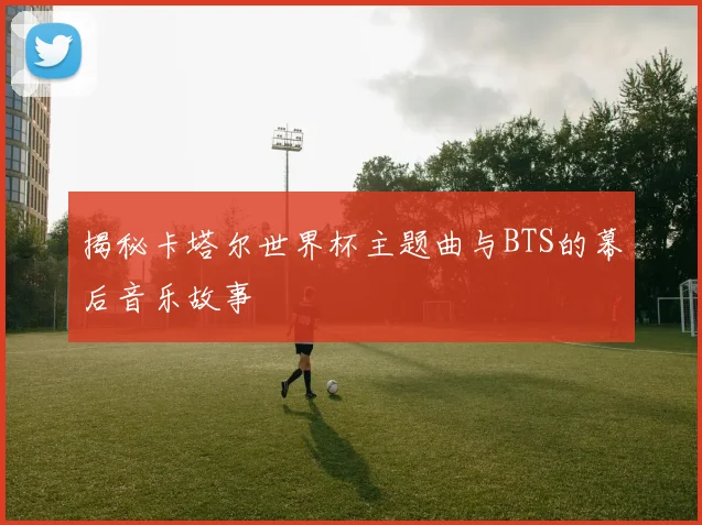 揭秘卡塔尔世界杯主题曲与BTS的幕后音乐故事