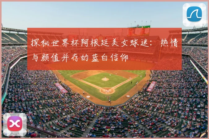 探秘世界杯阿根廷美女球迷：热情与颜值并存的蓝白信仰