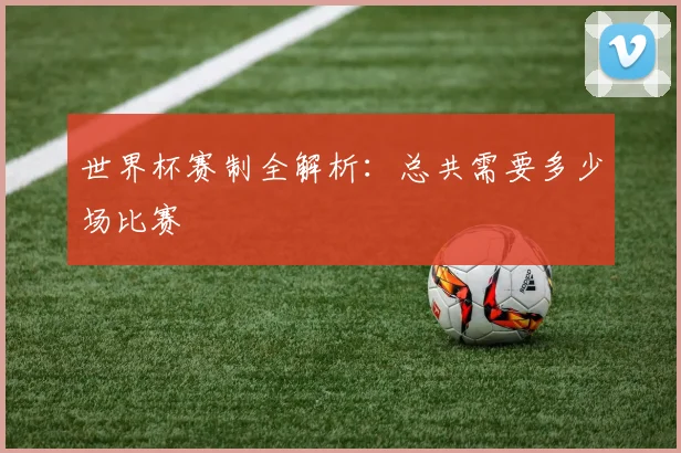 世界杯赛制全解析：总共需要多少场比赛