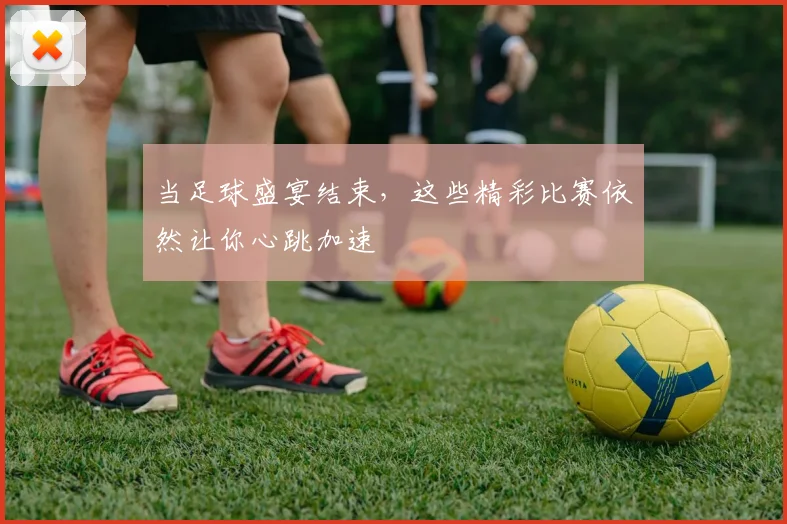 当足球盛宴结束，这些精彩比赛依然让你心跳加速