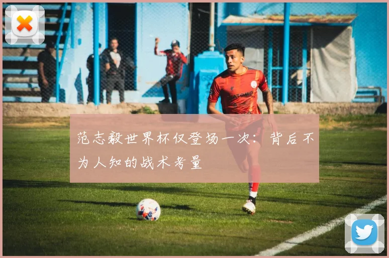范志毅世界杯仅登场一次：背后不为人知的战术考量