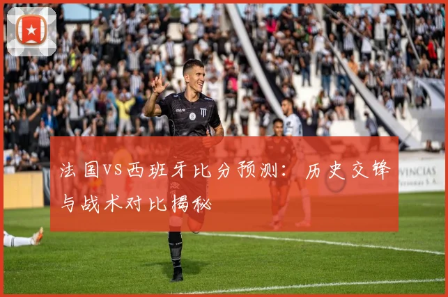 法国vs西班牙比分预测：历史交锋与战术对比揭秘