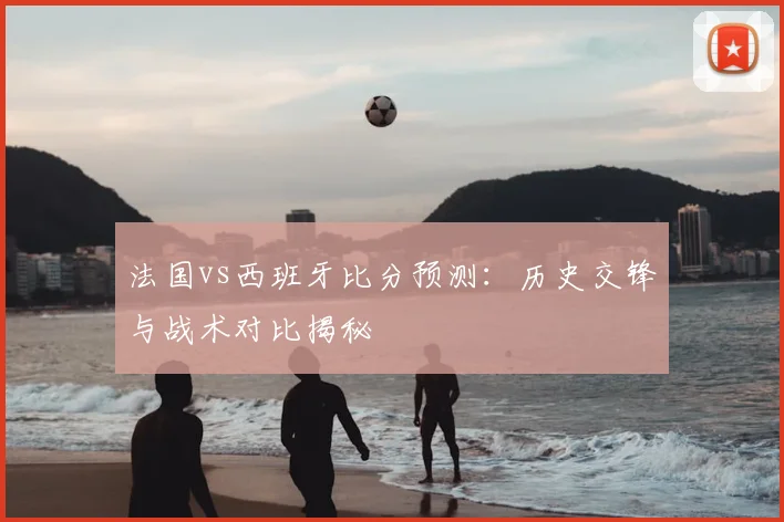 法国vs西班牙比分预测：历史交锋与战术对比揭秘