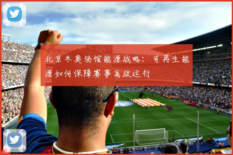 北京冬奥场馆能源战略：可再生能源如何保障赛事高效运行