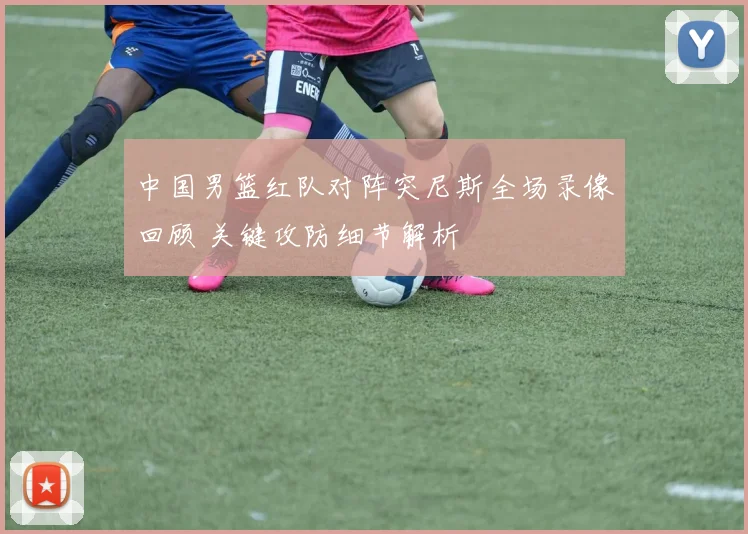中国男篮红队对阵突尼斯全场录像回顾 关键攻防细节解析