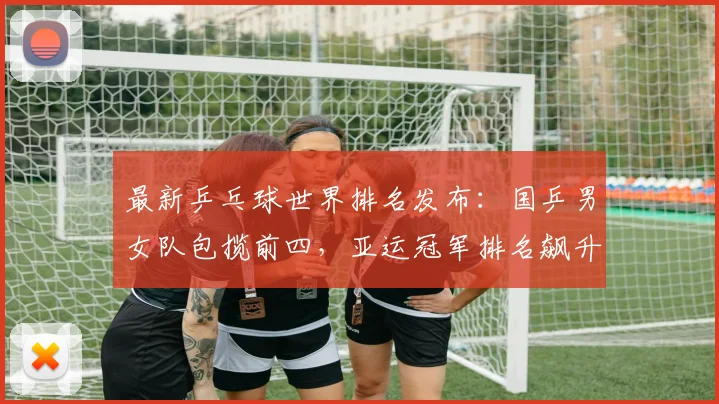 最新乒乓球世界排名发布：国乒男女队包揽前四，亚运冠军排名飙升