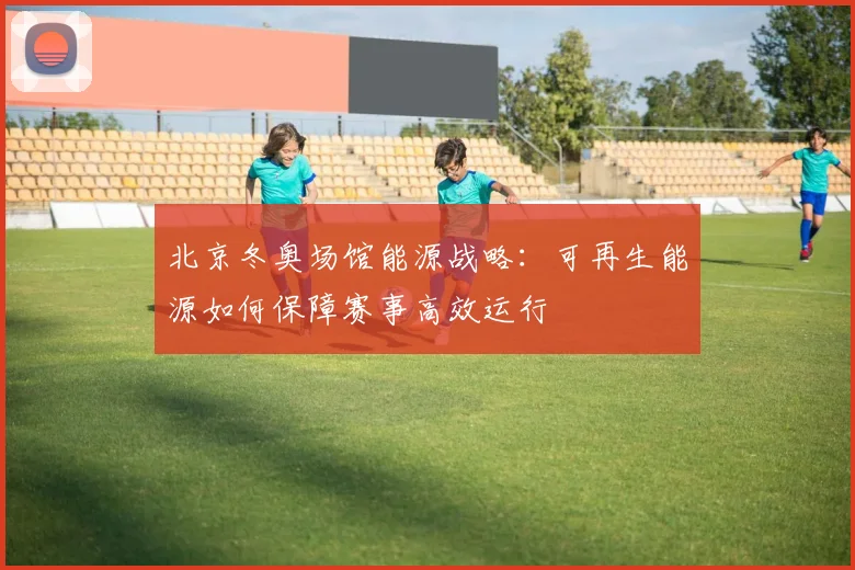 北京冬奥场馆能源战略：可再生能源如何保障赛事高效运行