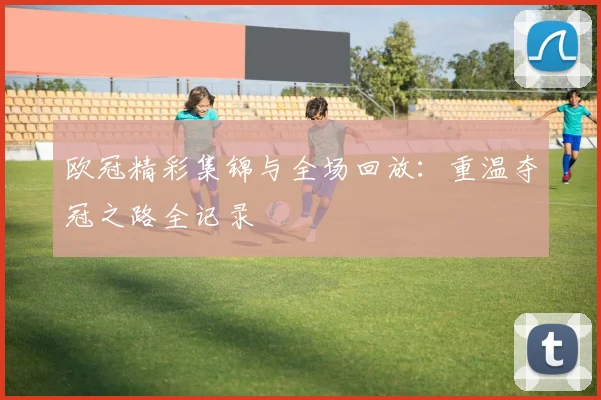 欧冠精彩集锦与全场回放:重温夺冠之路全记录