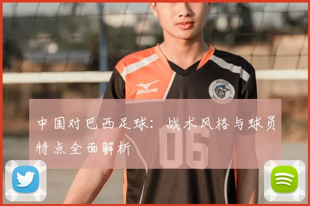 中国对巴西足球：战术风格与球员特点全面解析