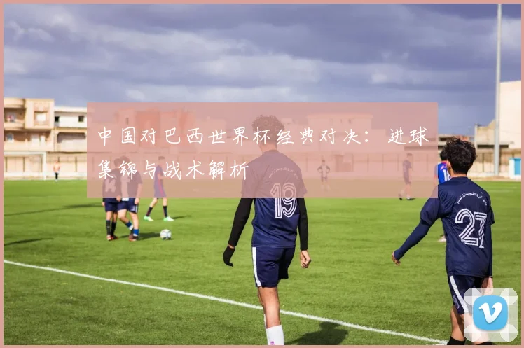 中国对巴西世界杯经典对决：进球集锦与战术解析