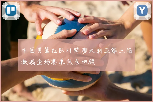 中国男篮红队对阵澳大利亚第三场激战全场赛果焦点回顾