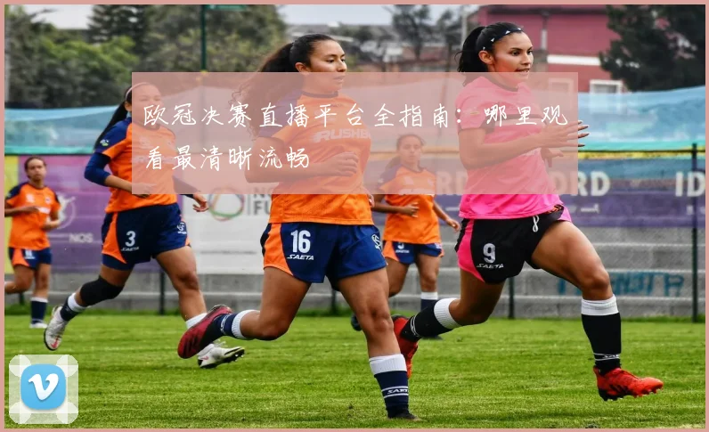 欧冠决赛直播平台全指南：哪里观看最清晰流畅
