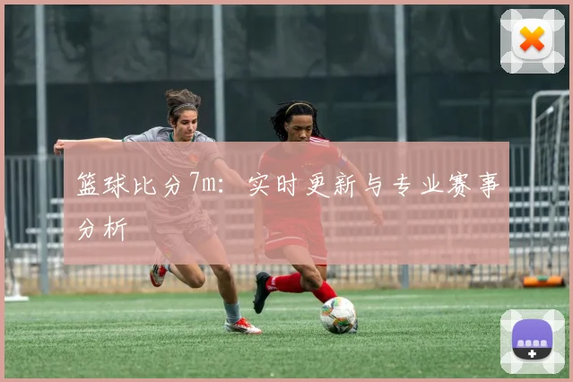 篮球比分7m：实时更新与专业赛事分析