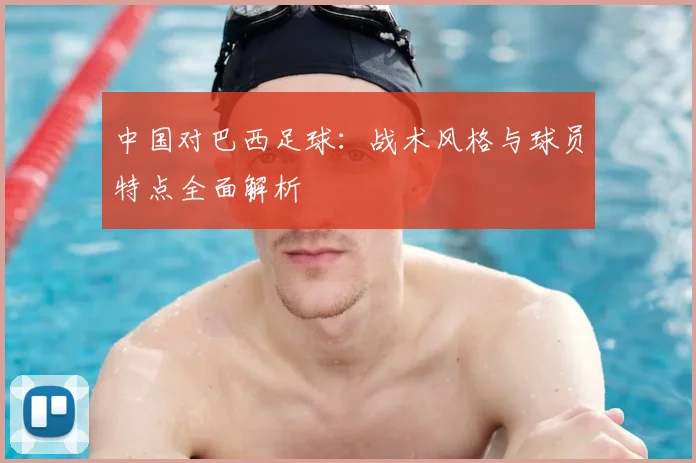 中国对巴西足球：战术风格与球员特点全面解析