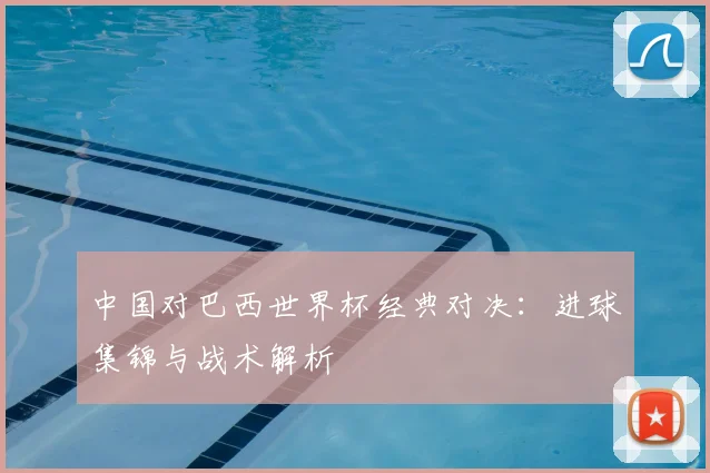 中国对巴西世界杯经典对决：进球集锦与战术解析